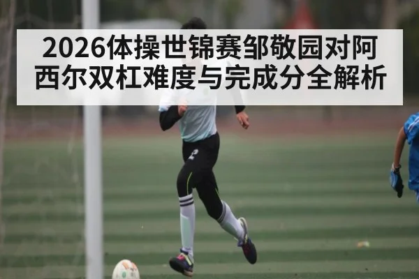 2026体操世锦赛邹敬园对阿西尔双杠难度与完成分全解析